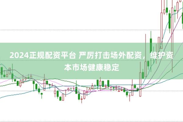 2024正规配资平台 严厉打击场外配资，维护资本市场健康稳定