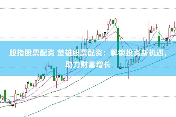 股指股票配资 楚雄股票配资：解锁投资新机遇，助力财富增长