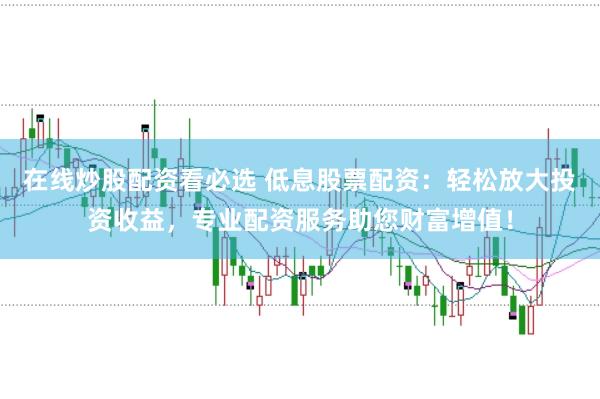 在线炒股配资看必选 低息股票配资：轻松放大投资收益，专业配资服务助您财富增值！