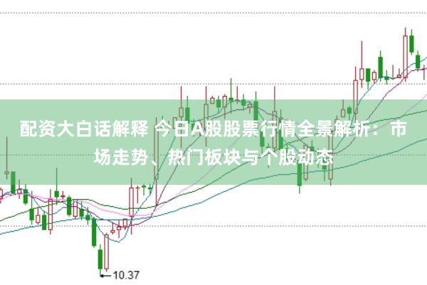 配资大白话解释 今日A股股票行情全景解析：市场走势、热门板块与个股动态