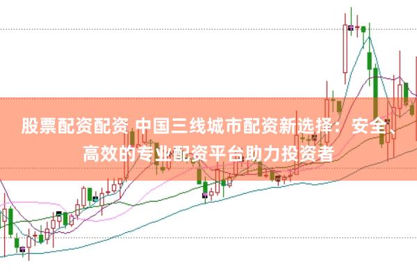 股票配资配资 中国三线城市配资新选择：安全、高效的专业配资平台助力投资者