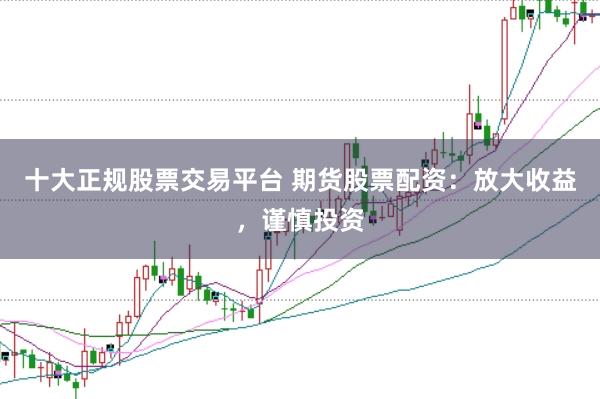 十大正规股票交易平台 期货股票配资：放大收益，谨慎投资