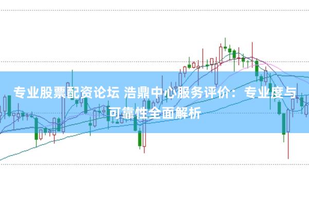 专业股票配资论坛 浩鼎中心服务评价：专业度与可靠性全面解析