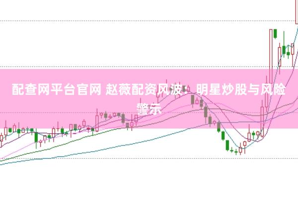 配查网平台官网 赵薇配资风波：明星炒股与风险警示