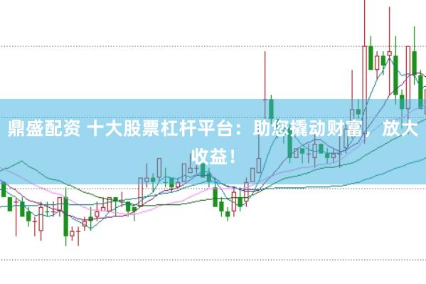 鼎盛配资 十大股票杠杆平台：助您撬动财富，放大收益！