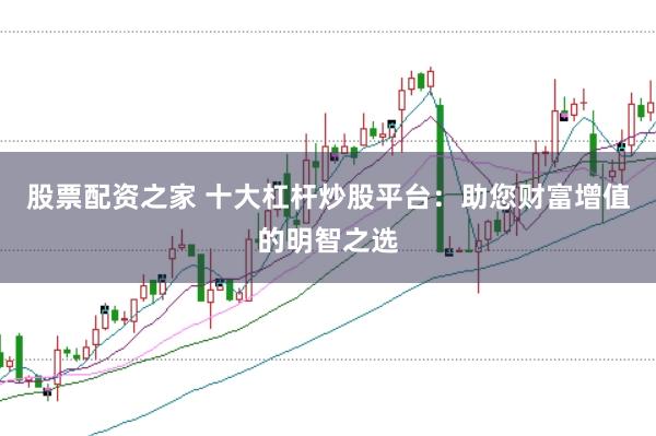 股票配资之家 十大杠杆炒股平台：助您财富增值的明智之选