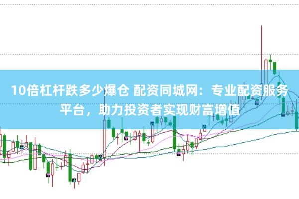 10倍杠杆跌多少爆仓 配资同城网：专业配资服务平台，助力投资者实现财富增值