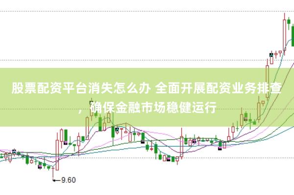 股票配资平台消失怎么办 全面开展配资业务排查，确保金融市场稳健运行