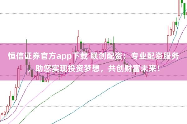 恒信证券官方app下载 联创配资：专业配资服务，助您实现投资梦想，共创财富未来！