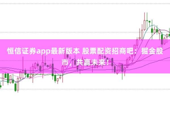 恒信证券app最新版本 股票配资招商吧：掘金股市，共赢未来！