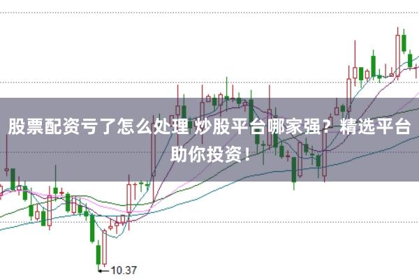 股票配资亏了怎么处理 炒股平台哪家强？精选平台助你投资！