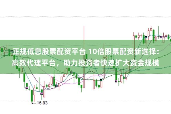 正规低息股票配资平台 10倍股票配资新选择：高效代理平台，助力投资者快速扩大资金规模
