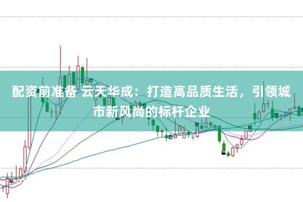 配资前准备 云天华成：打造高品质生活，引领城市新风尚的标杆企业
