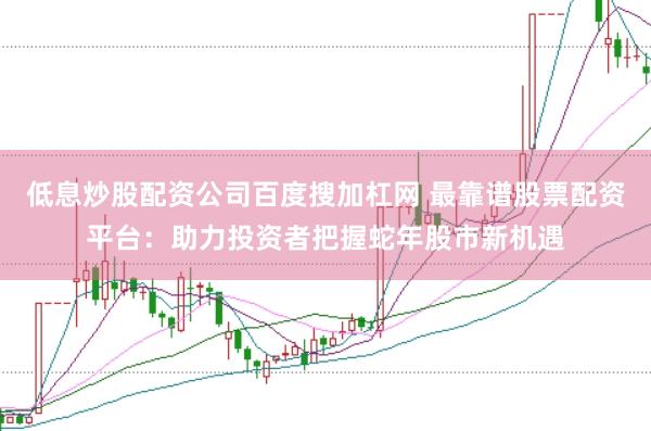低息炒股配资公司百度搜加杠网 最靠谱股票配资平台:助力投资者把握蛇年股市新机遇