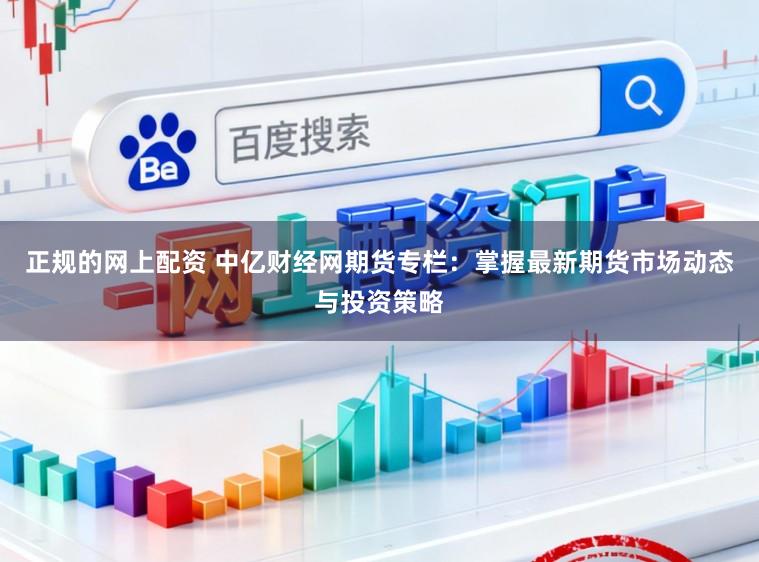 正规的网上配资 中亿财经网期货专栏:掌握最新期货市场动态与投资策略