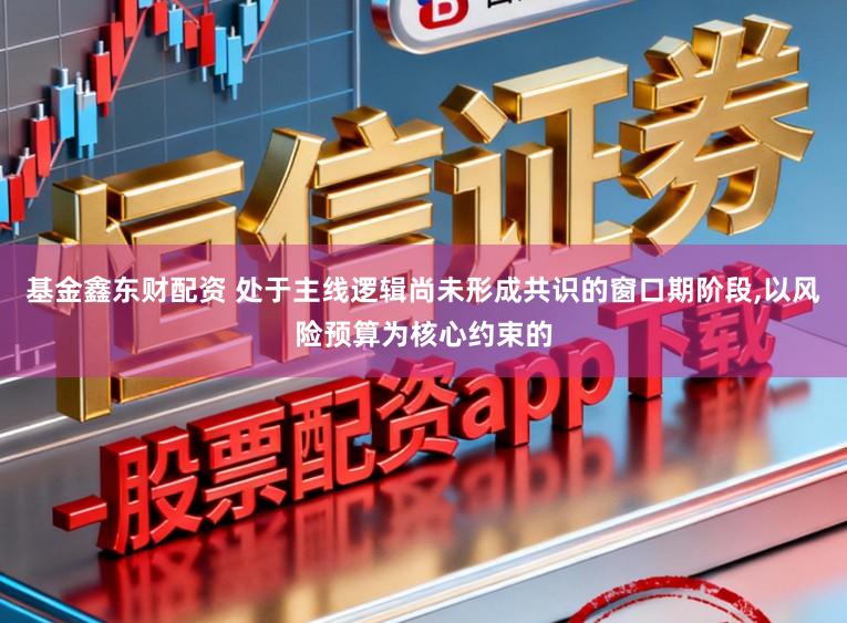 基金鑫东财配资 处于主线逻辑尚未形成共识的窗口期阶段，以风险预算为核心约束的