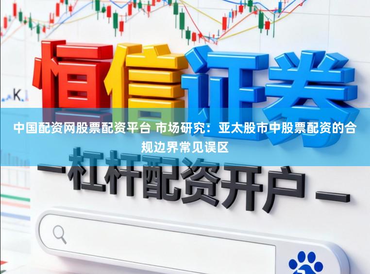 中国配资网股票配资平台 市场研究：亚太股市中股票配资的合规边界常见误区