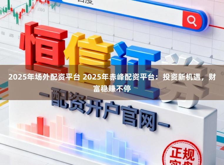 2025年场外配资平台 2025年赤峰配资平台：投资新机遇，财富稳赚不停